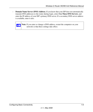 Page 23Wireless-G Router WGR614v9 Reference Manual
Configuring Basic Connectivity 1-9
v1.1, May 2008
–Domain Name Server (DNS) Address. If you know that your ISP does not automatically 
transmit DNS addresses to the router during login, select Use These DNS Servers, and 
enter the IP address of your ISP’s primary DNS server. If a secondary DNS server address 
is available, enter it also.
Note: If you enter or change a DNS address, restart the computers on your 
network so that these settings take effect. 