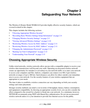 Page 252-1
v1.1, May 2008
Chapter 2
Safeguarding Your Network
The Wireless-G Router Model WGR614v9 provides highly effective security features, which are 
covered in detail in this chapter. 
This chapter includes the following sections:
•“Choosing Appropriate Wireless Security”
•“Recording Basic Wireless Settings Setup Information” on page 2-4
•“Changing Wireless Security Settings” on page 2-5
•“Viewing Advanced Wireless Settings” on page 2-10
•“Restricting Wireless Access by MAC Address” on page 2-11...