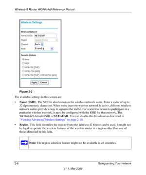 Page 30Wireless-G Router WGR614v9 Reference Manual
2-6 Safeguarding Your Network
v1.1, May 2008
The available settings in this screen are:
•Name (SSID). The SSID is also known as the wireless network name. Enter a value of up to 
32 alphanumeric characters. When more than one wireless network is active, different wireless 
network names provide a way to separate the traffic. For a wireless device to participate in a 
particular wireless network, it must be configured with the SSID for that network. The...