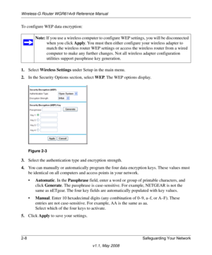 Page 32Wireless-G Router WGR614v9 Reference Manual
2-8 Safeguarding Your Network
v1.1, May 2008
To configure WEP data encryption:
1.Select Wireless Settings under Setup in the main menu.
2.In the Security Options section, select WEP. The WEP options display.
.
3.Select the authentication type and encryption strength.
4.You can manually or automatically program the four data encryption keys. These values must 
be identical on all computers and access points in your network.
•Automatic. In the Passphrase field,...