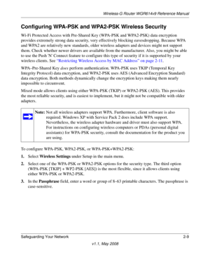 Page 33Wireless-G Router WGR614v9 Reference Manual
Safeguarding Your Network 2-9
v1.1, May 2008
Configuring WPA-PSK and WPA2-PSK Wireless Security
Wi-Fi Protected Access with Pre-Shared Key (WPA-PSK and WPA2-PSK) data encryption 
provides extremely strong data security, very effectively blocking eavesdropping. Because WPA 
and WPA2 are relatively new standards, older wireless adapters and devices might not support 
them. Check whether newer drivers are available from the manufacturer. Also, you might be able...