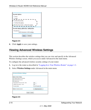 Page 34Wireless-G Router WGR614v9 Reference Manual
2-10 Safeguarding Your Network
v1.1, May 2008
4.Click Apply to save your settings.
Viewing Advanced Wireless Settings
This section describes the wireless settings that you can view and specify in the Advanced 
Wireless Settings screen, which you access under Advanced in the main menu.
To configure the advanced wireless security settings of your router:
1.Log in to the router as described in “Logging In to Your Wireless Router” on page 1-2.
2.Select Wireless...