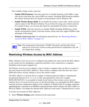 Page 35Wireless-G Router WGR614v9 Reference Manual
Safeguarding Your Network 2-11
v1.1, May 2008
The available settings in this screen are:
•Enable SSID Broadcast. Clear this check box to disable broadcast of the SSID, so that 
only devices that know the correct SSID can connect. Disabling SSID broadcast nullifies 
the wireless network discovery feature of some products such as Windows XP.
•Enable Wireless Router Radio. If you disable the wireless router radio, wireless devices 
cannot connect to the Wireless-G...