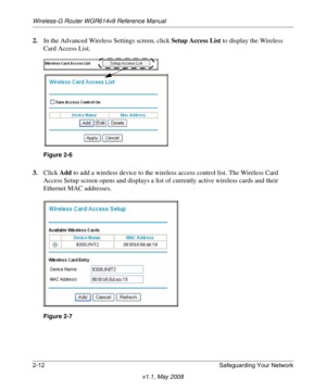 Page 36Wireless-G Router WGR614v9 Reference Manual
2-12 Safeguarding Your Network
v1.1, May 2008
2.In the Advanced Wireless Settings screen, click Setup Access List to display the Wireless 
Card Access List.
3.Click Add to add a wireless device to the wireless access control list. The Wireless Card 
Access Setup screen opens and displays a list of currently active wireless cards and their 
Ethernet MAC addresses.
Figure 2-6
Figure 2-7 