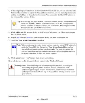 Page 37Wireless-G Router WGR614v9 Reference Manual
Safeguarding Your Network 2-13
v1.1, May 2008
4.If the computer you want appears in the Available Wireless Cards list, you can select the radio 
button of that computer to capture its MAC address; otherwise, you can manually enter a name 
and the MAC address of the authorized computer. You can usually find the MAC address on 
the bottom of the wireless device.
5.Click Add to add this wireless device to the Wireless Card Access List. The screen changes 
back to...