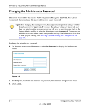 Page 38Wireless-G Router WGR614v9 Reference Manual
2-14 Safeguarding Your Network
v1.1, May 2008
Changing the Administrator Password
The default password for the router’s Web Configuration Manager is password. NETGEAR 
recommends that you change this password to a more secure password. 
To change the administrator password:
1.On the main menu, under Maintenance, select Set Password to display the Set Password 
screen.
2.To change the password, first enter the old password, then enter the new password twice....