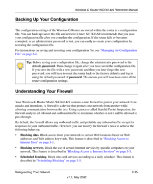 Page 39Wireless-G Router WGR614v9 Reference Manual
Safeguarding Your Network 2-15
v1.1, May 2008
Backing Up Your Configuration
The configuration settings of the Wireless-G Router are stored within the router in a configuration 
file. You can back up (save) this file and retrieve it later. NETGEAR recommends that you save 
your configuration file after you complete the configuration. If the router fails or becomes 
corrupted, or an administrator password is lost, you can easily re-create your configuration by...