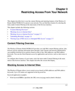 Page 413-1
v1.1, May 2008
Chapter 3
Restricting Access From Your Network
This chapter describes how to use the content filtering and reporting features of the Wireless-G 
Router Model WGR614v9 to protect your network. You can find these features by selecting the 
items under Content Filtering in the main menu of the browser interface. 
This chapter includes the following sections:
•“Content Filtering Overview”
•“Blocking Access to Internet Sites”
•“Blocking Access to Internet Services” on page 3-3
•“Scheduling...