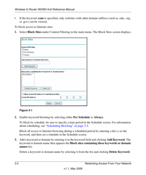 Page 42Wireless-G Router WGR614v9 Reference Manual
3-2 Restricting Access From Your Network
v1.1, May 2008
• If the keyword .com is specified, only websites with other domain suffixes (such as .edu, .org, 
or .gov) can be viewed.
To block access to Internet sites:
1.Select Block Sites under Content Filtering in the main menu. The Block Sites screen displays.
2.Enable keyword blocking by selecting either Per Schedule or Always. 
To block by schedule, be sure to specify a time period in the Schedule screen. For...