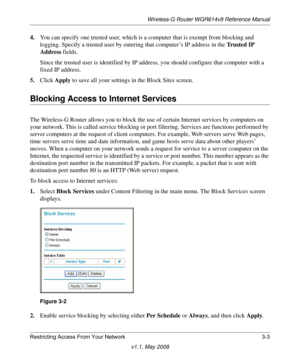 Page 43Wireless-G Router WGR614v9 Reference Manual
Restricting Access From Your Network 3-3
v1.1, May 2008
4.You can specify one trusted user, which is a computer that is exempt from blocking and 
logging. Specify a trusted user by entering that computer’s IP address in the Trusted IP 
Address fields.
Since the trusted user is identified by IP address, you should configure that computer with a 
fixed IP address.
5.Click Apply to save all your settings in the Block Sites screen.
Blocking Access to Internet...