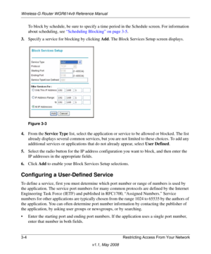 Page 44Wireless-G Router WGR614v9 Reference Manual
3-4 Restricting Access From Your Network
v1.1, May 2008
To block by schedule, be sure to specify a time period in the Schedule screen. For information 
about scheduling, see “Scheduling Blocking” on page 3-5.
3.Specify a service for blocking by clicking Add. The Block Services Setup screen displays.
4.From the Service Type list, select the application or service to be allowed or blocked. The list 
already displays several common services, but you are not...