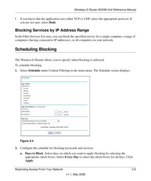 Page 45Wireless-G Router WGR614v9 Reference Manual
Restricting Access From Your Network 3-5
v1.1, May 2008
• If you know that the application uses either TCP or UDP, select the appropriate protocol. If 
you are not sure, select Both.
Blocking Services by IP Address Range
In the Filter Services For area, you can block the specified service for a single computer, a range of 
computers (having consecutive IP addresses), or all computers on your network.
Scheduling Blocking
The Wireless-G Router allows you to...