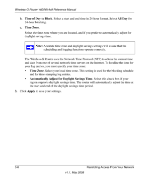 Page 46Wireless-G Router WGR614v9 Reference Manual
3-6 Restricting Access From Your Network
v1.1, May 2008
b. Time of Day to Block. Select a start and end time in 24-hour format. Select All Day for 
24-hour blocking. 
c. Time Zone. 
Select the time zone where you are located, and if you prefer to automatically adjust for 
daylight savings time.
The Wireless-G Router uses the Network Time Protocol (NTP) to obtain the current time 
and date from one of several network time servers on the Internet. To localize the...