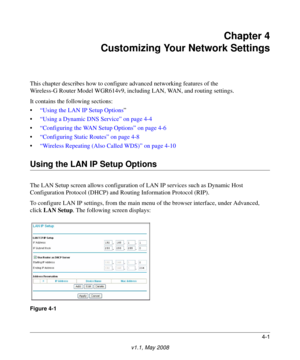 Page 494-1
v1.1, May 2008
Chapter 4
Customizing Your Network Settings
This chapter describes how to configure advanced networking features of the
Wireless-G Router Model WGR614v9, including LAN, WAN, and routing settings.
It contains the following sections:
•“Using the LAN IP Setup Options”
•“Using a Dynamic DNS Service” on page 4-4
•“Configuring the WAN Setup Options” on page 4-6
•“Configuring Static Routes” on page 4-8
•“Wireless Repeating (Also Called WDS)” on page 4-10
Using the LAN IP Setup Options
The LAN...