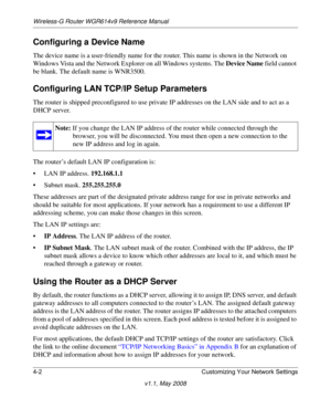 Page 50Wireless-G Router WGR614v9 Reference Manual
4-2 Customizing Your Network Settings
v1.1, May 2008
Configuring a Device Name
The device name is a user-friendly name for the router. This name is shown in the Network on 
Windows Vista and the Network Explorer on all Windows systems. The Device Name field cannot 
be blank. The default name is WNR3500.
Configuring LAN TCP/IP Setup Parameters
The router is shipped preconfigured to use private IP addresses on the LAN side and to act as a 
DHCP server. 
The...