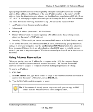 Page 51Wireless-G Router WGR614v9 Reference Manual
Customizing Your Network Settings 4-3
v1.1, May 2008
Specify the pool of IP addresses to be assigned by setting the starting IP address and ending IP 
address. These addresses should be part of the same IP address subnet as the router’s LAN IP 
address. Using the default addressing scheme, you should define a range between 192.168.1.2 and 
192.168.1.254, although you might wish to save part of the range for devices with fixed addresses.
The router delivers the...