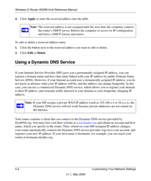 Page 52Wireless-G Router WGR614v9 Reference Manual
4-4 Customizing Your Network Settings
v1.1, May 2008
4.Click Apply to enter the reserved address into the table. 
To edit or delete a reserved address entry: 
1.Click the button next to the reserved address you want to edit or delete. 
2.Click Edit or Delete.
Using a Dynamic DNS Service
If your Internet Service Provider (ISP) gave you a permanently assigned IP address, you can 
register a domain name and have that name linked with your IP address by public...