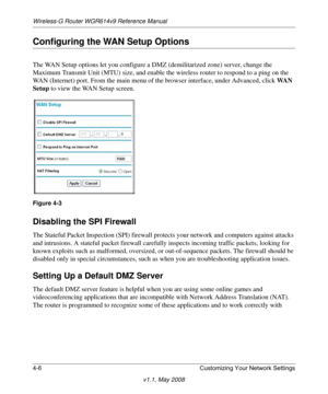 Page 54Wireless-G Router WGR614v9 Reference Manual
4-6 Customizing Your Network Settings
v1.1, May 2008
Configuring the WAN Setup Options
The WAN Setup options let you configure a DMZ (demilitarized zone) server, change the 
Maximum Transmit Unit (MTU) size, and enable the wireless router to respond to a ping on the 
WAN (Internet) port. From the main menu of the browser interface, under Advanced, click WAN 
Setup to view the WAN Setup screen.
Disabling the SPI Firewall 
The Stateful Packet Inspection (SPI)...