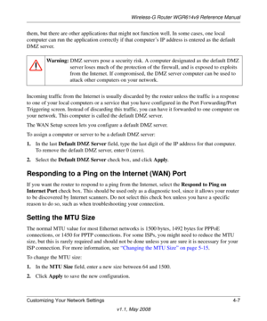 Page 55Wireless-G Router WGR614v9 Reference Manual
Customizing Your Network Settings 4-7
v1.1, May 2008
them, but there are other applications that might not function well. In some cases, one local 
computer can run the application correctly if that computer’s IP address is entered as the default 
DMZ server.
Incoming traffic from the Internet is usually discarded by the router unless the traffic is a response 
to one of your local computers or a service that you have configured in the Port Forwarding/Port...