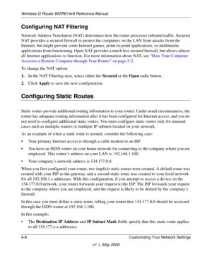 Page 56Wireless-G Router WGR614v9 Reference Manual
4-8 Customizing Your Network Settings
v1.1, May 2008
Configuring NAT Filtering
Network Address Translation (NAT) determines how the router processes inbound traffic. Secured 
NAT provides a secured firewall to protect the computers on the LAN from attacks from the 
Internet, but might prevent some Internet games, point-to-point applications, or multimedia 
applications from functioning. Open NAT provides a much less secured firewall, but allows almost 
all...