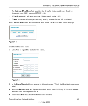 Page 57Wireless-G Router WGR614v9 Reference Manual
Customizing Your Network Settings 4-9
v1.1, May 2008
•The Gateway IP Address field specifies that all traffic for these addresses should be 
forwarded to the ISDN router at 192.168.1.100. 
•A Metric value of 1 will work since the ISDN router is on the LAN. 
•Private is selected only as a precautionary security measure in case RIP is activated.
Select Sta tic Routes under Advanced in the main menu. The Static Routes screen displays.
To add or edit a static...