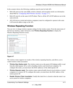 Page 59Wireless-G Router WGR614v9 Reference Manual
Customizing Your Network Settings 4-11
v1.1, May 2008
In the scenario shown, the following conditions must be met for both APs:
• Both APs must use the same SSID, wireless channel, and encryption mode (see information 
about WEP in “Configuring WEP Wireless Security” on page 2-7”).
• Both APs must be on the same LAN IP subnet. That is, all the AP LAN IP addresses are in the 
same network.
• All LAN devices (wired and wireless computers) must be configured to...