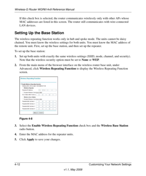 Page 60Wireless-G Router WGR614v9 Reference Manual
4-12 Customizing Your Network Settings
v1.1, May 2008
If this check box is selected, the router communicates wirelessly only with other APs whose 
MAC addresses are listed in this screen. The router still communicates with wire-connected 
LAN devices. 
Setting Up the Base Station
The wireless repeating function works only in hub and spoke mode. The units cannot be daisy 
chained. You must know the wireless settings for both units. You must know the MAC address...