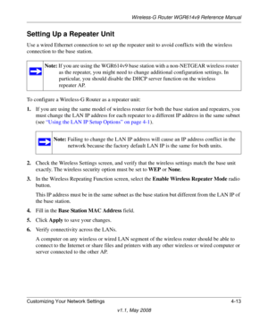 Page 61Wireless-G Router WGR614v9 Reference Manual
Customizing Your Network Settings 4-13
v1.1, May 2008
Setting Up a Repeater Unit
Use a wired Ethernet connection to set up the repeater unit to avoid conflicts with the wireless 
connection to the base station.
To configure a Wireless-G Router as a repeater unit:
1.If you are using the same model of wireless router for both the base station and repeaters, you 
must change the LAN IP address for each repeater to a different IP address in the same subnet 
(see...