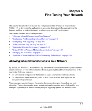 Page 635-1
v1.1, May 2008
Chapter 5
Fine-Tuning Your Network
This chapter describes how to modify the configuration of the Wireless-G Router Model 
WGR614v9 to allow specific applications to access the Internet or to be accessed from the 
Internet, and how to make adjustments to enhance your network’s performance.
This chapter includes the following sections:
•“Allowing Inbound Connections to Your Network”
•“Configuring Port Forwarding to Local Servers” on page 5-6
•“Configuring Port Triggering” on page 5-9...
