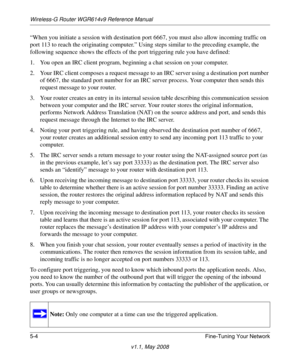 Page 66Wireless-G Router WGR614v9 Reference Manual
5-4 Fine-Tuning Your Network
v1.1, May 2008
“When you initiate a session with destination port 6667, you must also allow incoming traffic on 
port 113 to reach the originating computer.” Using steps similar to the preceding example, the 
following sequence shows the effects of the port triggering rule you have defined:
1. You open an IRC client program, beginning a chat session on your computer. 
2. Your IRC client composes a request message to an IRC server...