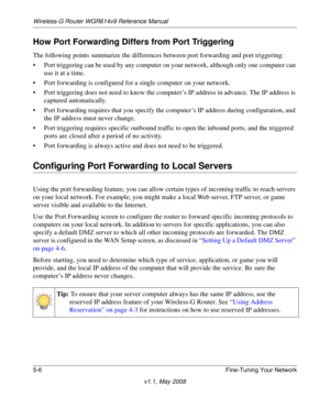 Page 68Wireless-G Router WGR614v9 Reference Manual
5-6 Fine-Tuning Your Network
v1.1, May 2008
How Port Forwarding Differs from Port Triggering
The following points summarize the differences between port forwarding and port triggering:
• Port triggering can be used by any computer on your network, although only one computer can 
use it at a time.
• Port forwarding is configured for a single computer on your network.
• Port triggering does not need to know the computer’s IP address in advance. The IP address is...