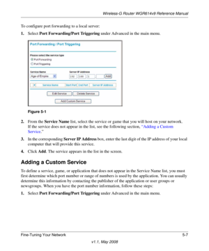 Page 69Wireless-G Router WGR614v9 Reference Manual
Fine-Tuning Your Network 5-7
v1.1, May 2008
To configure port forwarding to a local server:
1.Select Port Forwarding/Port Triggering under Advanced in the main menu.
2.From the Service Name list, select the service or game that you will host on your network.
If the service does not appear in the list, see the following section, “Adding a Custom 
Service.”
3.In the corresponding Server IP Address box, enter the last digit of the IP address of your local...