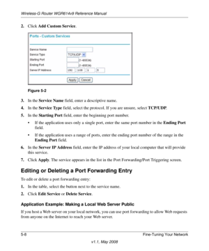 Page 70Wireless-G Router WGR614v9 Reference Manual
5-8 Fine-Tuning Your Network
v1.1, May 2008
2.Click Add Custom Service.
3.In the Service Name field, enter a descriptive name. 
4.In the Service Type field, select the protocol. If you are unsure, select TCP/UDP.
5.In the Star ting  Po rt field, enter the beginning port number. 
• If the application uses only a single port, enter the same port number in the Ending Port 
field.
• If the application uses a range of ports, enter the ending port number of the range...