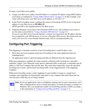Page 71Wireless-G Router WGR614v9 Reference Manual
Fine-Tuning Your Network 5-9
v1.1, May 2008
To make a local Web server public:
1.Assign your Web server either a fixed IP address or a dynamic IP address using DHCP address 
reservation, as explained in “Using Address Reservation” on page 4-3. In this example, your 
router will always give your Web server an IP address of 192.168.1.33. 
2.In the Port Forwarding screen, configure the router to forward the HTTP service to the local 
address of your Web server at...