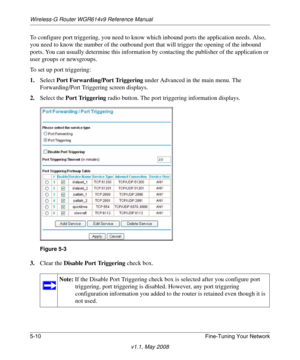 Page 72Wireless-G Router WGR614v9 Reference Manual
5-10 Fine-Tuning Your Network
v1.1, May 2008
To configure port triggering, you need to know which inbound ports the application needs. Also, 
you need to know the number of the outbound port that will trigger the opening of the inbound 
ports. You can usually determine this information by contacting the publisher of the application or 
user groups or newsgroups.
To set up port triggering: 
1.Select Port Forwarding/Port Triggering under Advanced in the main...