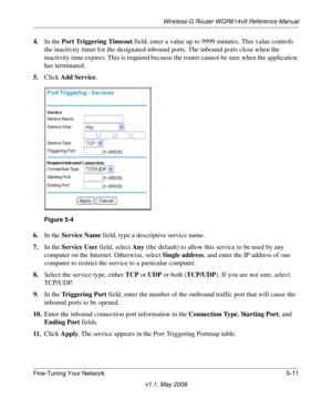 Page 73Wireless-G Router WGR614v9 Reference Manual
Fine-Tuning Your Network 5-11
v1.1, May 2008
4.In the Port Triggering Timeout field, enter a value up to 9999 minutes. This value controls 
the inactivity timer for the designated inbound ports. The inbound ports close when the 
inactivity time expires. This is required because the router cannot be sure when the application 
has terminated.
5.Click Add Service. 
6.In the Service Name field, type a descriptive service name. 
7.In the Service User field, select...