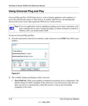 Page 74Wireless-G Router WGR614v9 Reference Manual
5-12 Fine-Tuning Your Network
v1.1, May 2008
Using Universal Plug and Play
Universal Plug and Play (UPnP) helps devices, such as Internet appliances and computers, to 
access the network and connect to other devices as needed. UPnP devices can automatically 
discover the services from other registered UPnP devices on the network.
To turn on Universal Plug and Play:
1.From the main menu of the browser interface, under Advanced, click UPnP. The UPnP screen...