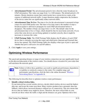 Page 75Wireless-G Router WGR614v9 Reference Manual
Fine-Tuning Your Network 5-13
v1.1, May 2008
•Advertisement Period. The advertisement period is how often the router broadcasts its 
UPnP information. This value can range from 1 to 1440 minutes. The default period is 30 
minutes. Shorter durations ensure that control points have current device status at the 
expense of additional network traffic. Longer durations might compromise the freshness 
of the device status but can significantly reduce network...