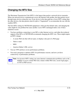 Page 77Wireless-G Router WGR614v9 Reference Manual
Fine-Tuning Your Network 5-15
v1.1, May 2008
Changing the MTU Size
The Maximum Transmission Unit (MTU) is the largest data packet a network device transmits. 
When one network device communicates across the Internet with another, the data packets travel 
through many devices along the way. If any device in the data path has a lower MTU setting than 
the other devices, the data packets must be split or “fragmented” to accommodate the one with the 
smallest MTU....