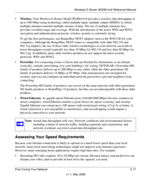 Page 79Wireless-G Router WGR614v9 Reference Manual
Fine-Tuning Your Network 5-17
v1.1, May 2008
•Wireless. Your Wireless-G Router Model WGR614v9 provides a wireless data throughput of 
up to 300 Mbps using technology called multiple input, multiple output (MIMO), in which 
multiple antennas transmit multiple streams of data. The use of multiple antennas also 
provides excellent range and coverage. With the introduction of the newer WPA and WPA2 
encryption and authentication protocols, wireless security is...