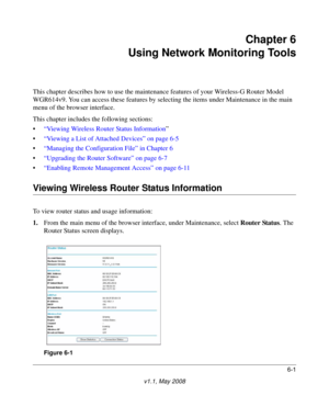 Page 816-1
v1.1, May 2008
Chapter 6
Using Network Monitoring Tools
This chapter describes how to use the maintenance features of your Wireless-G Router Model 
WGR614v9. You can access these features by selecting the items under Maintenance in the main 
menu of the browser interface.
This chapter includes the following sections:
•“Viewing Wireless Router Status Information”
•“Viewing a List of Attached Devices” on page 6-5
•“Managing the Configuration File” in Chapter 6
•“Upgrading the Router Software” on page...
