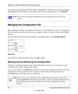 Page 86Wireless-G Router WGR614v9 Reference Manual
6-6 Using Network Monitoring Tools
v1.1, May 2008
For each device, the table shows the IP address, NetBIOS host name or device name (if available), 
and the Ethernet MAC address. To force the router to look for attached devices, click Refresh.
Managing the Configuration File
The configuration settings of the Wireless-G Router are stored within the router in a configuration 
file. You can back up (save) this file to your computer, restore it, or reset it to the...