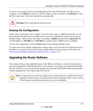 Page 87Wireless-G Router WGR614v9 Reference Manual
Using Network Monitoring Tools 6-7
v1.1, May 2008
To restore your settings from a saved configuration file, enter the full path to the file on your 
computer, or click Browse to browse to the file. When you have located it, click Restore to send 
the file to the router. The router then reboots automatically.
Erasing the Configuration
Under some circumstances (for example, if you move the router to a different network or if you 
have forgotten the password) you...