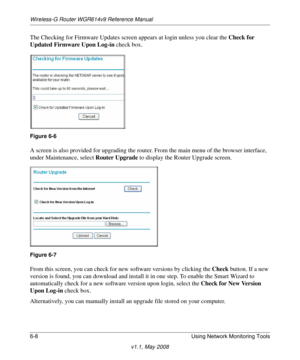 Page 88Wireless-G Router WGR614v9 Reference Manual
6-8 Using Network Monitoring Tools
v1.1, May 2008
The Checking for Firmware Updates screen appears at login unless you clear the Check for 
Updated Firmware Upon Log-in check box.
A screen is also provided for upgrading the router. From the main menu of the browser interface, 
under Maintenance, select Router Upgrade to display the Router Upgrade screen.
From this screen, you can check for new software versions by clicking the Check button. If a new 
version is...