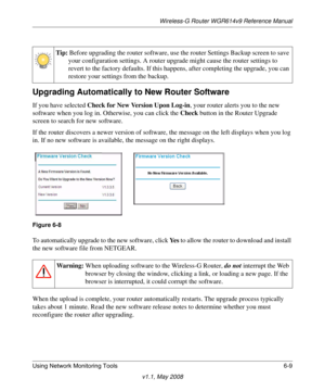 Page 89Wireless-G Router WGR614v9 Reference Manual
Using Network Monitoring Tools 6-9
v1.1, May 2008
Upgrading Automatically to New Router Software
If you have selected Check for New Version Upon Log-in, your router alerts you to the new 
software when you log in. Otherwise, you can click the Check button in the Router Upgrade 
screen to search for new software.
If the router discovers a newer version of software, the message on the left displays when you log 
in. If no new software is available, the message on...