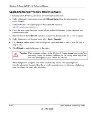 Page 90Wireless-G Router WGR614v9 Reference Manual
6-10 Using Network Monitoring Tools
v1.1, May 2008
Upgrading Manually to New Router Software
To manually select, download, and install new software to your router:
1.Under Maintenance on the main menu, select Router Status. Note the version number of your 
router firmware.
2.Go to the WGR614v9 support page on the NETGEAR website at
http://www.netgear.com/support.
3.Check the most recent firmware version offered against the firmware version shown on your 
Router...