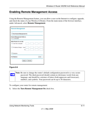 Page 91Wireless-G Router WGR614v9 Reference Manual
Using Network Monitoring Tools 6-11
v1.1, May 2008
Enabling Remote Management Access
Using the Remote Management feature, you can allow a user on the Internet to configure, upgrade, 
and check the status of your Wireless-G Router. From the main menu of the browser interface, 
under Advanced, select Remote Management.
To configure your router for remote management:
1.Select the Turn Remote Management On check box.
Figure 6-9
Note: Be sure to change the router’s...