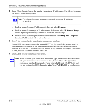 Page 92Wireless-G Router WGR614v9 Reference Manual
6-12 Using Network Monitoring Tools
v1.1, May 2008
2.Under Allow Remote Access By, specify what external IP addresses will be allowed to access 
the router’s remote management.
• To allow access from any IP address on the Internet, select Everyone. 
• To allow access from a range of IP addresses on the Internet, select IP Address Range.
Enter a beginning and ending IP address to define the allowed range. 
• To allow access from a single IP address on the...