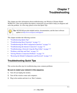 Page 937-1
v1.1, May 2008
Chapter 7
Troubleshooting
This chapter provides information about troubleshooting your Wireless-G Router Model 
WGR614v9. After each problem description, instructions are provided to help you diagnose and 
solve the problem. As a first step, please review the Quick Tips.
This chapter includes the following sections:
•“Troubleshooting Quick Tips”
•“Troubleshooting Basic Functions” on page 7-3
•“Troubleshooting the Web Configuration Interface” on page 7-4
•“Troubleshooting the Internet...