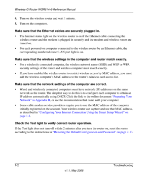 Page 94Wireless-G Router WGR614v9 Reference Manual
7-2Troubleshooting
v1.1, May 2008
4.Turn on the wireless router and wait 1 minute.
5.Turn on the computers. 
Make sure that the Ethernet cables are securely plugged in.
• The Internet status light on the wireless router is on if the Ethernet cable connecting the 
wireless router and the modem is plugged in securely and the modem and wireless router are 
turned on. 
• For each powered-on computer connected to the wireless router by an Ethernet cable, the...
